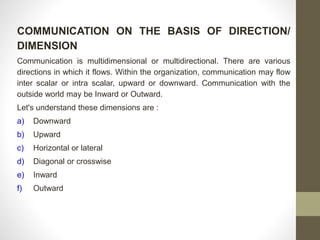 COMMUNICATION ON THE BASIS OF DIRECTION/ 
DIMENSION 
Communication is multidimensional or multidirectional. There are various 
directions in which it flows. Within the organization, communication may flow 
inter scalar or intra scalar, upward or downward. Communication with the 
outside world may be Inward or Outward. 
Let's understand these dimensions are : 
a) Downward 
b) Upward 
c) Horizontal or lateral 
d) Diagonal or crosswise 
e) Inward 
f) Outward 
 