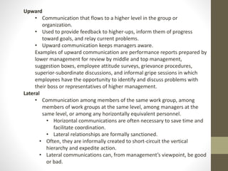 Upward 
• Communication that flows to a higher level in the group or 
organization. 
• Used to provide feedback to higher-ups, inform them of progress 
toward goals, and relay current problems. 
• Upward communication keeps managers aware. 
Examples of upward communication are performance reports prepared by 
lower management for review by middle and top management, 
suggestion boxes, employee attitude surveys, grievance procedures, 
superior-subordinate discussions, and informal gripe sessions in which 
employees have the opportunity to identify and discuss problems with 
their boss or representatives of higher management. 
Lateral 
• Communication among members of the same work group, among 
members of work groups at the same level, among managers at the 
same level, or among any horizontally equivalent personnel. 
• Horizontal communications are often necessary to save time and 
facilitate coordination. 
• Lateral relationships are formally sanctioned. 
• Often, they are informally created to short-circuit the vertical 
hierarchy and expedite action. 
• Lateral communications can, from management’s viewpoint, be good 
or bad. 
 