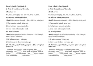 Form 5. Unit 1. PastSimple 2.
I. Write the past forms of the verbs.
Model: eat-ate
Go, make, come, play, ride, run, visit, have, be, listen.
II. Makethe sentences negative.
Model: Mary went to the park. – Mary didn’tgo to the park.
1.They watched animals at the zoo.
2.Fred got many presents yesterday.
3.It was warm and sunny last week.
III. Write questions.
Model: Peter got up at 7 o’clock yesterday. – Did Peter get
up at 7 o’clock yesterday?
1.He had a computer 4 years ago.
2.Carol was at the disco two weeks ago.
IV. Fill in the gaps. Writethe past forms of the verbs given
in brackets.
Last week Paul visited 0. (visit) his granny. She _____ 1.
(be) happy. Paul _____2. (help) her in the garden. Then his
granny ______ 3. (cook)dinner. They ____ 4. (eat) together.
After dinner Paul _____ 5. (go) home.
Form 5. Unit 1. PastSimple 2.
I. Write the past forms of the verbs.
Model: eat-ate
Go, make, come, play, ride, run, visit, have, be, listen.
II. Makethe sentences negative.
Model: Mary went to the park. – Mary didn’tgo to the park.
1.They watched animals at the zoo.
2.Fred got many presents yesterday.
3.It was warm and sunny last week.
III. Write questions.
Model: Peter got up at 7 o’clock yesterday. – Did Peter get
up at 7 o’clock yesterday?
1.He had a computer 4 years ago.
2.Carol was at the disco two weeks ago.
IV. Fill in the gaps. Writethe past forms of the verbs given
in brackets.
Last week Paul visited 0. (visit) his granny. She _____ 1.
(be) happy. Paul _____2. (help) her in the garden. Then his
granny ______ 3. (cook)dinner. They ____ 4. (eat) together.
After dinner Paul _____ 5. (go) home.
 