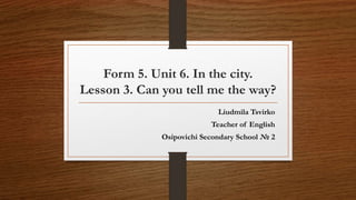 Form 5. Unit 6. In the city.
Lesson 3. Can you tell me the way?
Liudmila Tsvirko
Teacher of English
Osipovichi Secondary School № 2
 