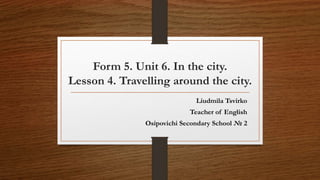 Form 5. Unit 6. In the city.
Lesson 4. Travelling around the city.
Liudmila Tsvirko
Teacher of English
Osipovichi Secondary School № 2
 