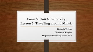 Form 5. Unit 6. In the city.
Lesson 5. Travelling around Minsk.
Liudmila Tsvirko
Teacher of English
Osipovichi Secondary School № 2
 