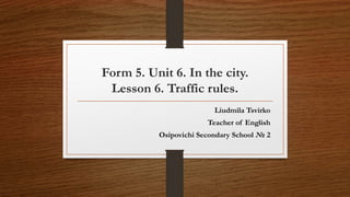 Form 5. Unit 6. In the city.
Lesson 6. Traffic rules.
Liudmila Tsvirko
Teacher of English
Osipovichi Secondary School № 2
 