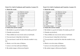 Form 5 (!). Unit 8. Continents and Countries. Lessons 3-5.
1. Match the words.
1 language A бросать мусор
2 whale B родной язык
3 seal C носорог
4 eagle D тюлень
5 shark E орёл
6 rhino F знак
7 sign G акула
8 drop litter H кит
9 law I язык
10 mother tongue J закон
2. Choose the correct variant.
1. My brother is a good/well student. He studies good/well.
2. Cheetahs run fast/fastly.
3. These children are noisy/noisily and cry loud/loudly.
4. You must/mustn’t drop litter in the forest.
5. You must/mustn’t make the fire when the weather is very
hot.
6. Minsk is in/to the centre of Belarus.
7. Latvia is in/to the north-east of Belarus.
8. My mother tongue is Belarusian/English.
Form 5 (!). Unit 8. Continents and Countries. Lessons 3-5.
1. Match the words.
1 language A бросать мусор
2 whale B родной язык
3 seal C носорог
4 eagle D тюлень
5 shark E орёл
6 rhino F знак
7 sign G акула
8 drop litter H кит
9 law I язык
10 mother tongue J закон
2. Choose the correct variant.
1. My brother is a good/well student. He studies good/well.
2. Cheetahs run fast/fastly.
3. These children are noisy/noisily and cry loud/loudly.
4. You must/mustn’t drop litter in the forest.
5. You must/mustn’t make the fire when the weather is very
hot.
6. Minsk is in/to the centre of Belarus.
7. Latvia is in/to the north-east of Belarus.
8. My mother tongue is Belarusian/English.
 