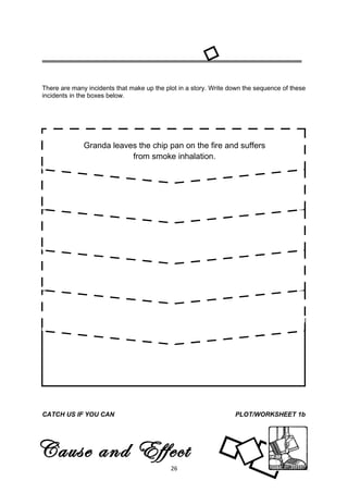 There are many incidents that make up the plot in a story. Write down the sequence of these
incidents in the boxes below.




              Granda leaves the chip pan on the fire and suffers
                          from smoke inhalation.




CATCH US IF YOU CAN                                           CHARACTERS/ACTIVITY 2




CATCH US IF YOU CAN                                               PLOT/WORKSHEET 1b




Cause and Effect
                                            26
 