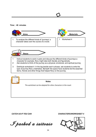 Time : 40 minutes




               Aims                                                          Materials

  1   To analyse the different kinds of ‘journeys’ a           1   Worksheet 4
      character takes over the course of a novel.




               Steps

  1    Instruct students to work in pairs and discuss the different kinds of journeys a
       character for example, Rory might take both literally and figuratively.
  2    Ask students to think of the journey as a physical, emotional, and spiritual journey.

  3    Distribute worksheet 4. In the tag beside each suitcase, ask students to write the
       type of journey Rory undertakes. Beneath the space have students list the essential
       items, friends and other things that helped Rory on the journey.




                                             Notes

                 The worksheet can be adapted for other characters in the novel.




 CATCH US IF YOU CAN                                         CHARACTERS/WORKSHEET 4




I packed a suitcase
for us                                         34
 