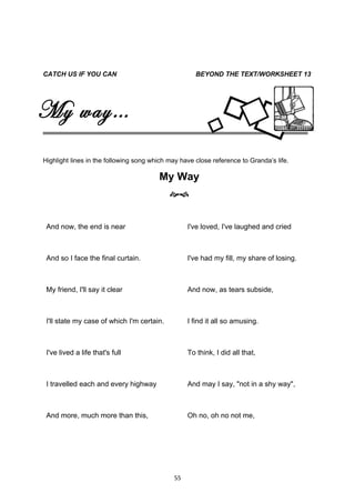 CATCH US IF YOU CAN                                  BEYOND THE TEXT/WORKSHEET 13




My way…
Highlight lines in the following song which may have close reference to Granda’s life.

                                        My Way
                                            


 And now, the end is near                         I've loved, I've laughed and cried



 And so I face the final curtain.                 I've had my fill, my share of losing.



 My friend, I'll say it clear                     And now, as tears subside,



 I'll state my case of which I'm certain.         I find it all so amusing.



 I've lived a life that's full                    To think, I did all that,



 I travelled each and every highway               And may I say, "not in a shy way",



 And more, much more than this,                   Oh no, oh no not me,




                                             55
 