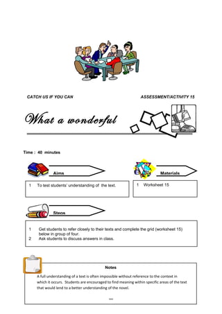 CATCH US IF YOU CAN                                                 ASSESSMENT/ACTIVITY 15




What a wonderful
world
Time : 40 minutes




               Aims                                                             Materials

  1   To test students’ understanding of the text.               1    Worksheet 15




               Steps


  1    Get students to refer closely to their texts and complete the grid (worksheet 15)
       below in group of four.
  2    Ask students to discuss answers in class.




                                              Notes

      A full understanding of a text is often impossible without reference to the context in
      which it occurs. Students are encouraged to find meaning within specific areas of the text
      that would lend to a better understanding of the novel.

                                                 60
 