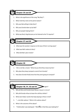 Chapter 25 and 26


1. What is the significance of the song “My Way”?

2. Whom did they meet at the petrol station?

3. Why was Rab willing to help them?

4. Why was Granda taken up by Rab?

5. Why are people helping them?

6. What was Rory’s big discovery as he listened to the TV reporter?



     Chapter 27 and 28


1. What was the society’s response to the two of them running away?

2. What was Rab’s advice to Rory?

3. What did Rab’s plan involve?




     Chapter 29


1. “Life is not like a movie.” What do you think Rory means by this?

2. Why does Rory keep Liverpool a secret from Granda?

3. How does Granda finally know that they were going to Liverpool?




   Chapter 30, 31, 32 and 33
1. Why did Granda not want to meet Rory’s father again?

2. Why do Rory and Granda leave Nicola’s house in a hurry?

3. Why did Granda refuse to leave the cold bus shelter?

4. What were Ruby’s words that kept playing on Rory’s mind?

5.   “...a terrible sadness.” What is this sadness about?

6. What is the outcome of the above?

7.   “I’d find what I was looking for.” What69 it that Rory was looking for?
                                             was
 
