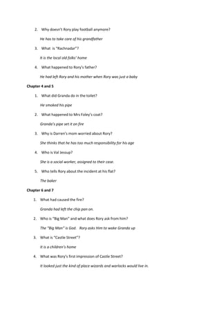 2. Why doesn’t Rory play football anymore?

       He has to take care of his grandfather

    3. What is “Rachnadar”?

       It is the local old folks’ home

    4. What happened to Rory’s father?

       He had left Rory and his mother when Rory was just a baby

Chapter 4 and 5

    1. What did Granda do in the toilet?

       He smoked his pipe

    2. What happened to Mrs Foley’s coat?

       Granda’s pipe set it on fire

    3. Why is Darren’s mom worried about Rory?

       She thinks that he has too much responsibility for his age

    4. Who is Val Jessup?

       She is a social worker, assigned to their case.

    5. Who tells Rory about the incident at his flat?

       The baker

Chapter 6 and 7

   1. What had caused the fire?

       Granda had left the chip pan on.

   2. Who is “Big Man” and what does Rory ask from him?

       The “Big Man” is God. Rory asks Him to wake Granda up

   3. What is “Castle Street”?

       It is a children’s home

   4. What was Rory’s first impression of Castle Street?

       It looked just the kind of place wizards and warlocks would live in.
 
