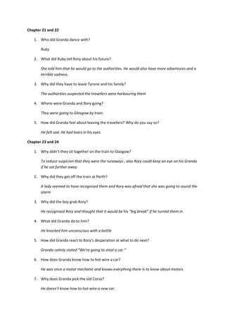 Chapter 21 and 22

   1. Who did Granda dance with?

       Ruby

   2. What did Ruby tell Rory about his future?

       She told him that he would go to the authorities. He would also have more adventures and a
       terrible sadness.

   3. Why did they have to leave Tyrone and his family?

       The authorities suspected the travellers were harbouring them

   4. Where were Granda and Rory going?

       They were going to Glasgow by train.

   5. How did Granda feel about leaving the travellers? Why do you say so?

       He felt sad. He had tears in his eyes.

Chapter 23 and 24

   1. Why didn’t they sit together on the train to Glasgow?

       To reduce suspicion that they were the runaways ; also Rory could keep an eye on his Granda
       if he sat further away

   2. Why did they get off the train at Perth?

       A lady seemed to have recognised them and Rory was afraid that she was going to sound the
       alarm

   3. Why did the boy grab Rory?

       He recognised Rory and thought that it would be his “big break” if he turned them in.

   4. What did Granda do to him?

       He knocked him unconscious with a bottle

   5. How did Granda react to Rory’s desperation at what to do next?

       Granda calmly stated “We’re going to steal a car.”

   6. How does Granda know how to hot-wire a car?

       He was once a motor mechanic and knows everything there is to know about motors.

   7. Why does Granda pick the old Corsa?

       He doesn’t know how to hot-wire a new car.
 