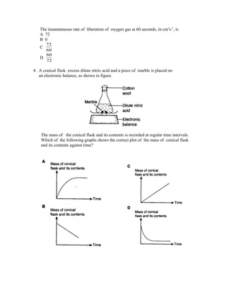 The instantaneous rate of liberation of oxygen gas at 60 seconds, in cm3s-1, is
   A 72
   B 0
     72
   C
     60
     60
   D
     72

4. A conical flask excess dilute nitric acid and a piece of marble is placed on
   an electronic balance, as shown in figure.




    The mass of the conical flask and its contents is recorded at regular time intervals.
    Which of the following graphs shows the correct plot of the mass of conical flask
    and its contents against time?
 