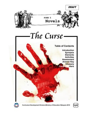 DRAFT



                              FORM 5
                                Novels



           The Curse
                                             Table of Contents
                                                      Introduction
                                                         Synopsis
                                                         Elements
                                                         Activities
                                                      Assessment
                                                      Answer Key
                                                          Glossary
                                                   Panel of writers




Curriculum Development Division.Ministry of Education Malaysia 2010
                                                             .
 
