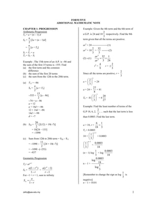 zefry@sas.edu.my 1
FORM FIVE
ADDITIONAL MATHEMATIC NOTE
CHAPTER 1: PROGRESSION
Arithmetic Progression
Tn = a + (n – 1) d
Sn =
2
n
[2a + (n – 1)d]
=
2
n
[a + Tn]
S1 = T1 = a
T2 = S2 – S1
Example : The 15th term of an A.P. is 86 and
the sum of the first 15 terms is 555. Find
(a) the first term and the common
difference
(b) the sum of the first 20 terms
(c) the sum from the 12th to the 20th term.
(a) T15 = 86
Sn =
2
n
[a + Tn]
555 =
15
2
[a – 86]
74 = a  86
a = 12
a + 14d = 86
12 + 14d = 86
14d = 98
d = 7
(b) S20 =
20
2
[2(12) + 19(7)]
= 10[24 – 133]
= 1090
(c) Sum from 12th to 20th term = S20 – S11
= 1090 
11
2
[24 + 10(7)]
= 1090 –(253)
= 837
Geometric Progression
Tn= arn-1
Sn =
(1 )
1
n
a r
r


=
( 1)
1
n
a r
r


For 1 < r < 1, sum to infinity
1
a
S
r
 

Example: Given the 4th term and the 6th term of
a G.P. is 24 and 10
2
3
respectively. Find the 8th
term given that all the terms are positive.
ar3
= 24 ------------------(1)
ar5
= 10
2
3
=
32
3
--------(2)
(2) (1)
5
3
32 1
3 24
ar
ar
 
r2
=
4
9
r =
2
3

Since all the terms are positive, r =
2
3
a ×
3
2
3
 
 
 
= 24
a = 24 ×
27
8
= 81
T8 = 81
7
2
3
 
 
 
= 4
20
27
Example: Find the least number of terms of the
G.P 18, 6, 2,
2
3
, ... such that the last term is less
than 0.0003. Find the last term.
a = 18, r =
6 1
18 3

Tn < 0.0003
18 ×
1
1
3
n
 
 
 
< 0.0003
1
1
3
n
 
 
 
<
0.0003
18
(n – 1) log
1
3
< log
0.0003
18
n – 1 >
0.0003
log
18
1
log
3
[Remember to change the sign as log
1
3
is
negative]
n – 1 > 10.01
 