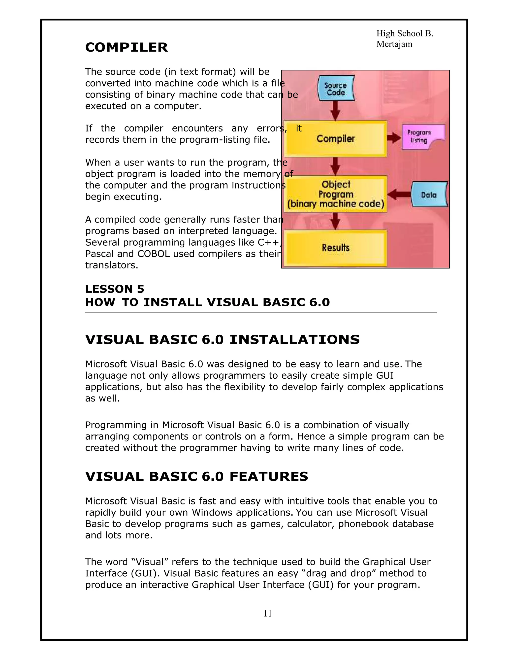 High School B.
COMPILER                                                         Mertajam


The source code (in text format) will be
converted into machine code which is a file
consisting of binary machine code that can be
executed on a computer.

If the compiler encounters any errors, it
records them in the program-listing file.

When a user wants to run the program, the
object program is loaded into the memory of
the computer and the program instructions
begin executing.

A compiled code generally runs faster than
programs based on interpreted language.
Several programming languages like C++,
Pascal and COBOL used compilers as their
translators.

LESSON 5
HOW TO INSTALL VISUAL BASIC 6.0


VISUAL BASIC 6.0 INSTALLATIONS
Microsoft Visual Basic 6.0 was designed to be easy to learn and use. The
language not only allows programmers to easily create simple GUI
applications, but also has the flexibility to develop fairly complex applications
as well.

Programming in Microsoft Visual Basic 6.0 is a combination of visually
arranging components or controls on a form. Hence a simple program can be
created without the programmer having to write many lines of code.


VISUAL BASIC 6.0 FEATURES
Microsoft Visual Basic is fast and easy with intuitive tools that enable you to
rapidly build your own Windows applications. You can use Microsoft Visual
Basic to develop programs such as games, calculator, phonebook database
and lots more.

The word “Visual” refers to the technique used to build the Graphical User
Interface (GUI). Visual Basic features an easy “drag and drop” method to
produce an interactive Graphical User Interface (GUI) for your program.


                                        11
 