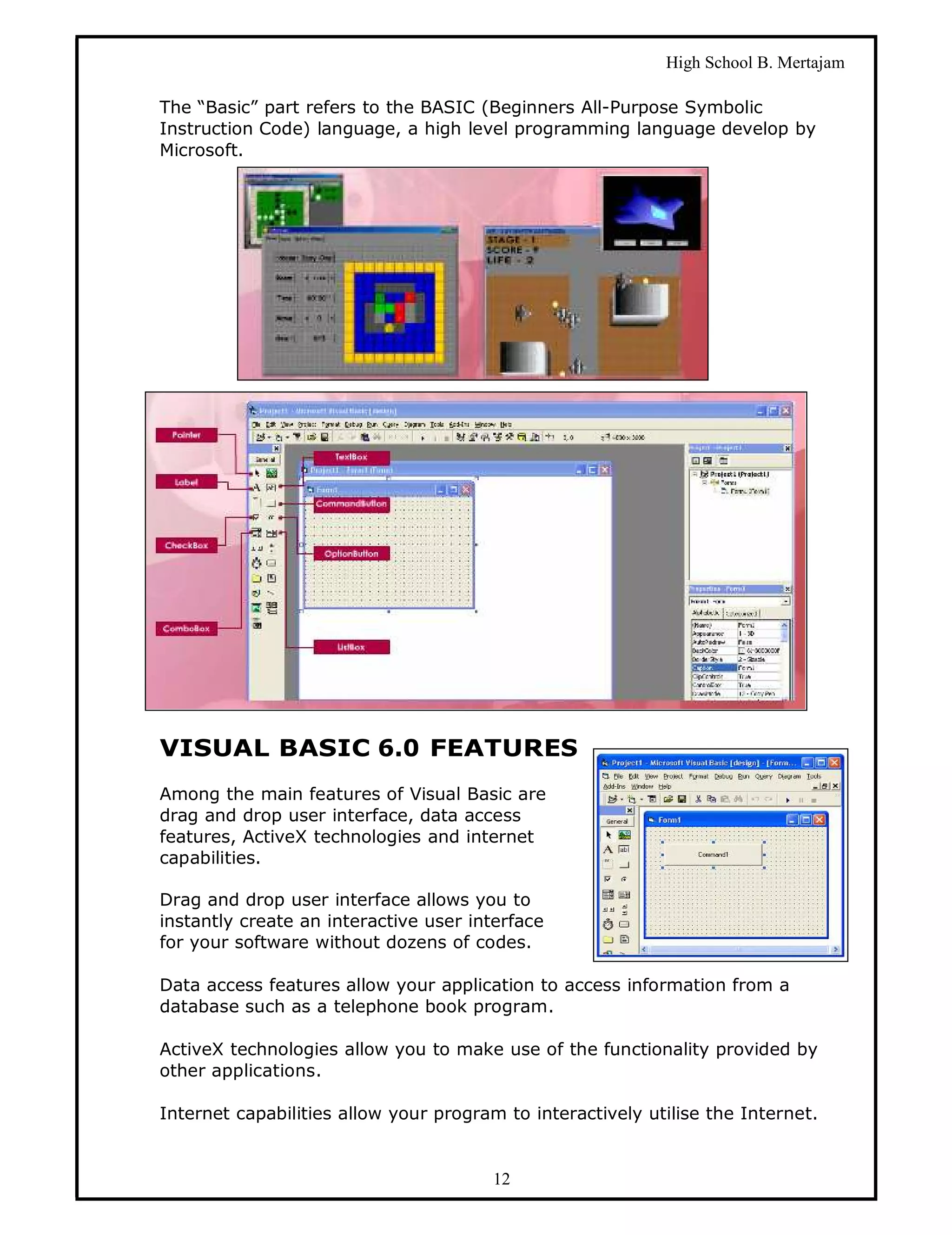 High School B. Mertajam

The “Basic” part refers to the BASIC (Beginners All-Purpose Symbolic
Instruction Code) language, a high level programming language develop by
Microsoft.




VISUAL BASIC 6.0 FEATURES
Among the main features of Visual Basic are
drag and drop user interface, data access
features, ActiveX technologies and internet
capabilities.

Drag and drop user interface allows you to
instantly create an interactive user interface
for your software without dozens of codes.

Data access features allow your application to access information from a
database such as a telephone book program.

ActiveX technologies allow you to make use of the functionality provided by
other applications.

Internet capabilities allow your program to interactively utilise the Internet.


                                        12
 