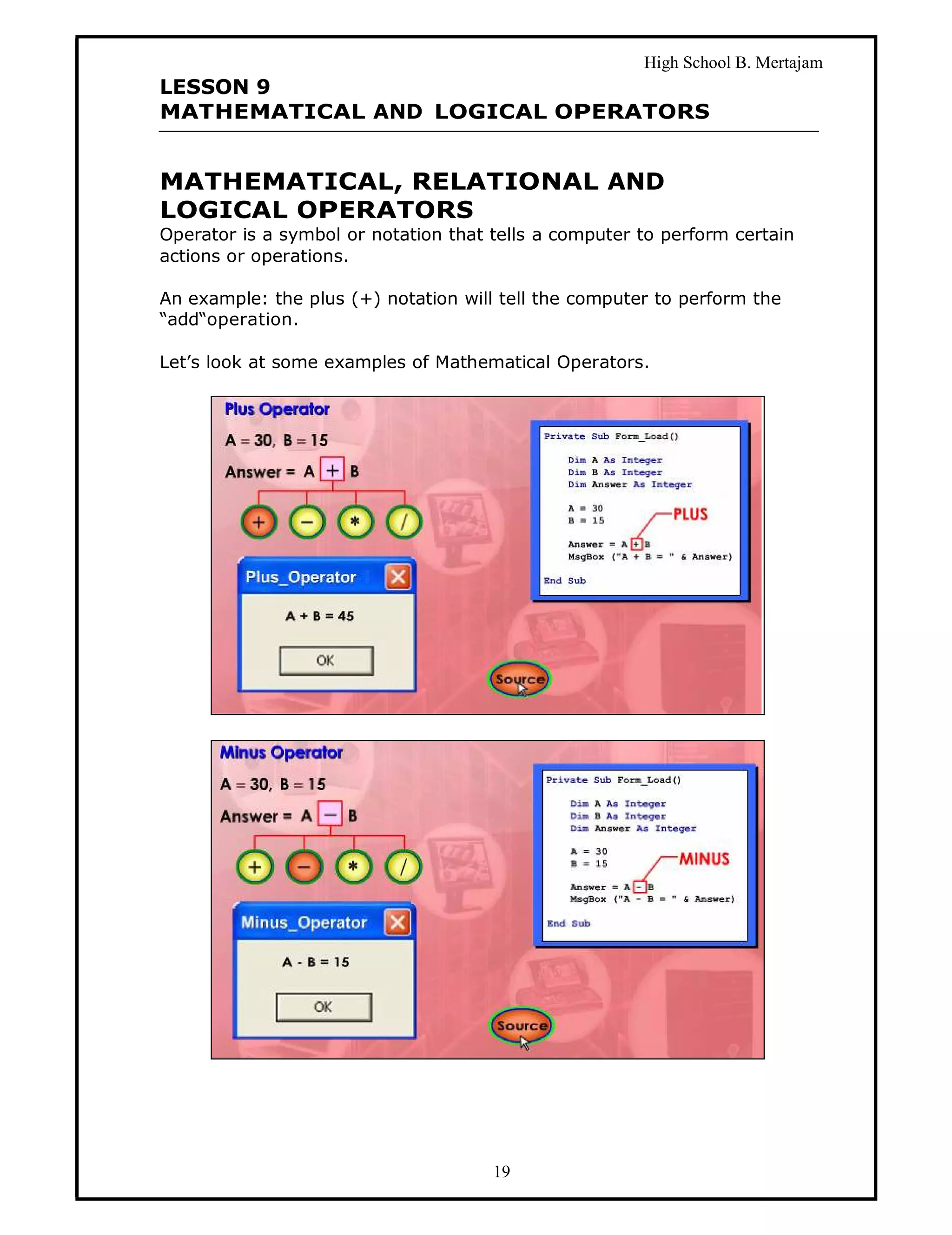 High School B. Mertajam
LESSON 9
MATHEMATICAL AND LOGICAL OPERATORS


MATHEMATICAL, RELATIONAL AND
LOGICAL OPERATORS
Operator is a symbol or notation that tells a computer to perform certain
actions or operations.

An example: the plus (+) notation will tell the computer to perform the
“add“operation.

Let’s look at some examples of Mathematical Operators.




                                      19
 