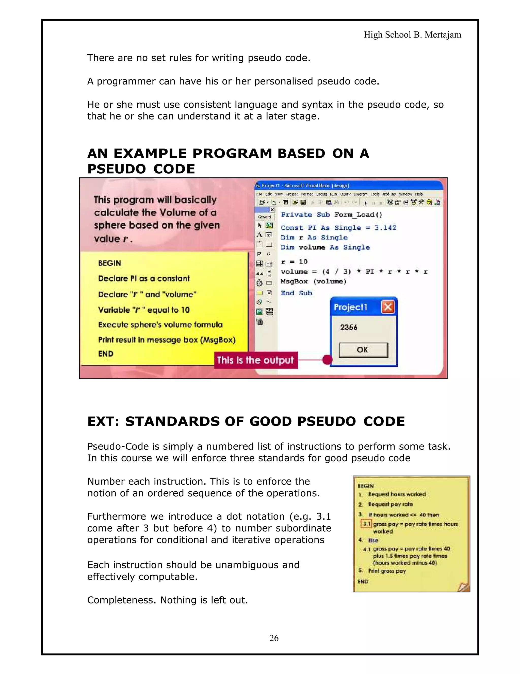 High School B. Mertajam

There are no set rules for writing pseudo code.

A programmer can have his or her personalised pseudo code.

He or she must use consistent language and syntax in the pseudo code, so
that he or she can understand it at a later stage.



AN EXAMPLE PROGRAM BASED ON A
PSEUDO CODE




EXT: STANDARDS OF GOOD PSEUDO CODE
Pseudo-Code is simply a numbered list of instructions to perform some task.
In this course we will enforce three standards for good pseudo code

Number each instruction. This is to enforce the
notion of an ordered sequence of the operations.

Furthermore we introduce a dot notation (e.g. 3.1
come after 3 but before 4) to number subordinate
operations for conditional and iterative operations

Each instruction should be unambiguous and
effectively computable.

Completeness. Nothing is left out.



                                      26
 