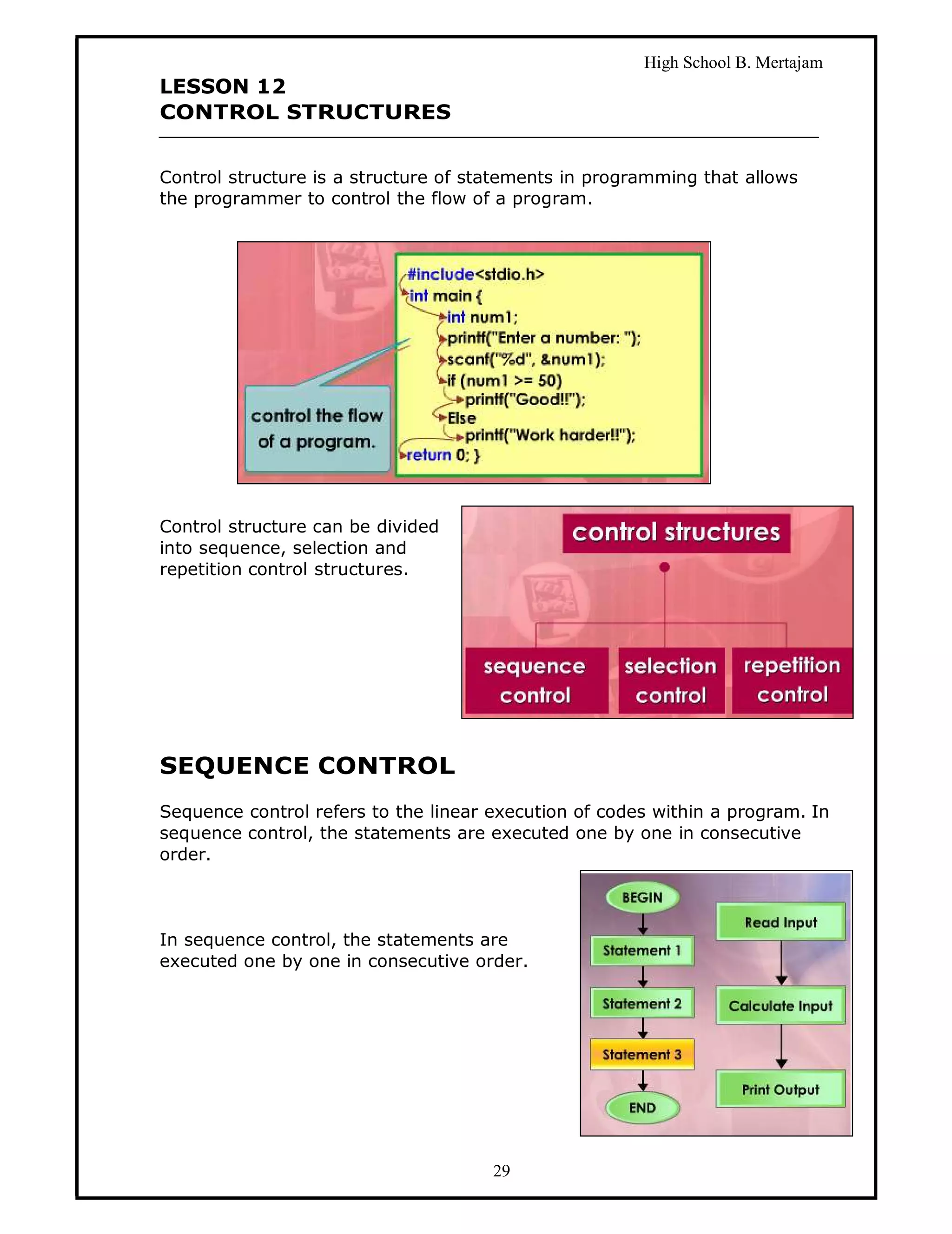 High School B. Mertajam
LESSON 12
CONTROL STRUCTURES


Control structure is a structure of statements in programming that allows
the programmer to control the flow of a program.




Control structure can be divided
into sequence, selection and
repetition control structures.




SEQUENCE CONTROL
Sequence control refers to the linear execution of codes within a program. In
sequence control, the statements are executed one by one in consecutive
order.



In sequence control, the statements are
executed one by one in consecutive order.




                                      29
 