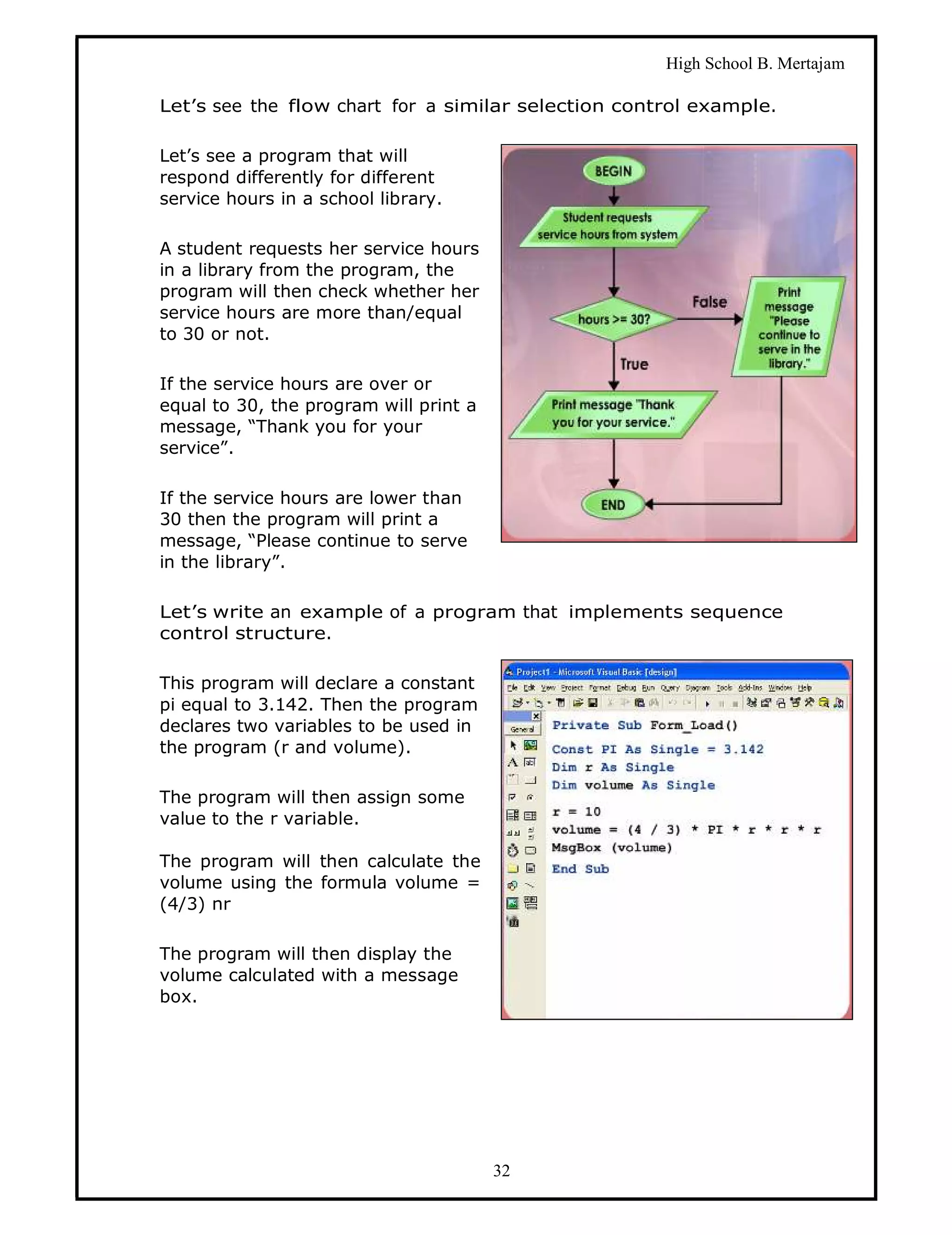 High School B. Mertajam

Let’s see the flow chart for a similar selection control example.

Let’s see a program that will
respond differently for different
service hours in a school library.

A student requests her service hours
in a library from the program, the
program will then check whether her
service hours are more than/equal
to 30 or not.

If the service hours are over or
equal to 30, the program will print a
message, “Thank you for your
service”.

If the service hours are lower than
30 then the program will print a
message, “Please continue to serve
in the library”.

Let’s write an example of a program that implements sequence
control structure.

This program will declare a constant
pi equal to 3.142. Then the program
declares two variables to be used in
the program (r and volume).

The program will then assign some
value to the r variable.

The program will then calculate the
volume using the formula volume =
(4/3) nr

The program will then display the
volume calculated with a message
box.




                                        32
 