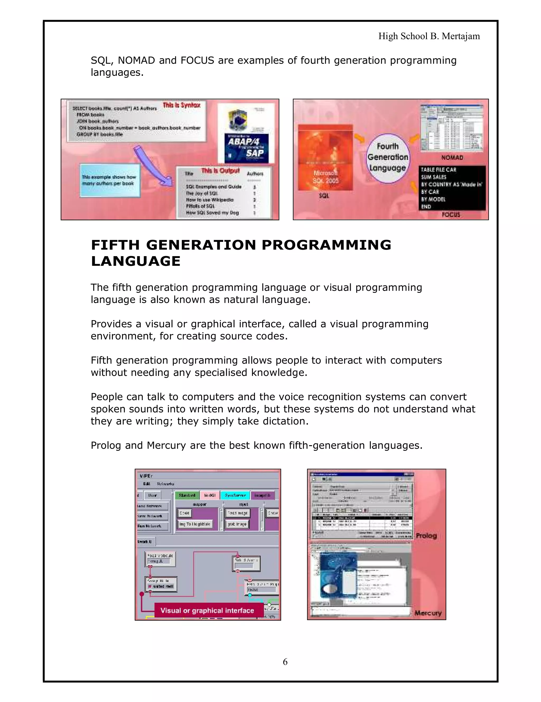 High School B. Mertajam

SQL, NOMAD and FOCUS are examples of fourth generation programming
languages.




FIFTH GENERATION PROGRAMMING
LANGUAGE
The fifth generation programming language or visual programming
language is also known as natural language.

Provides a visual or graphical interface, called a visual programming
environment, for creating source codes.

Fifth generation programming allows people to interact with computers
without needing any specialised knowledge.

People can talk to computers and the voice recognition systems can convert
spoken sounds into written words, but these systems do not understand what
they are writing; they simply take dictation.

Prolog and Mercury are the best known fifth-generation languages.




                                       6
 