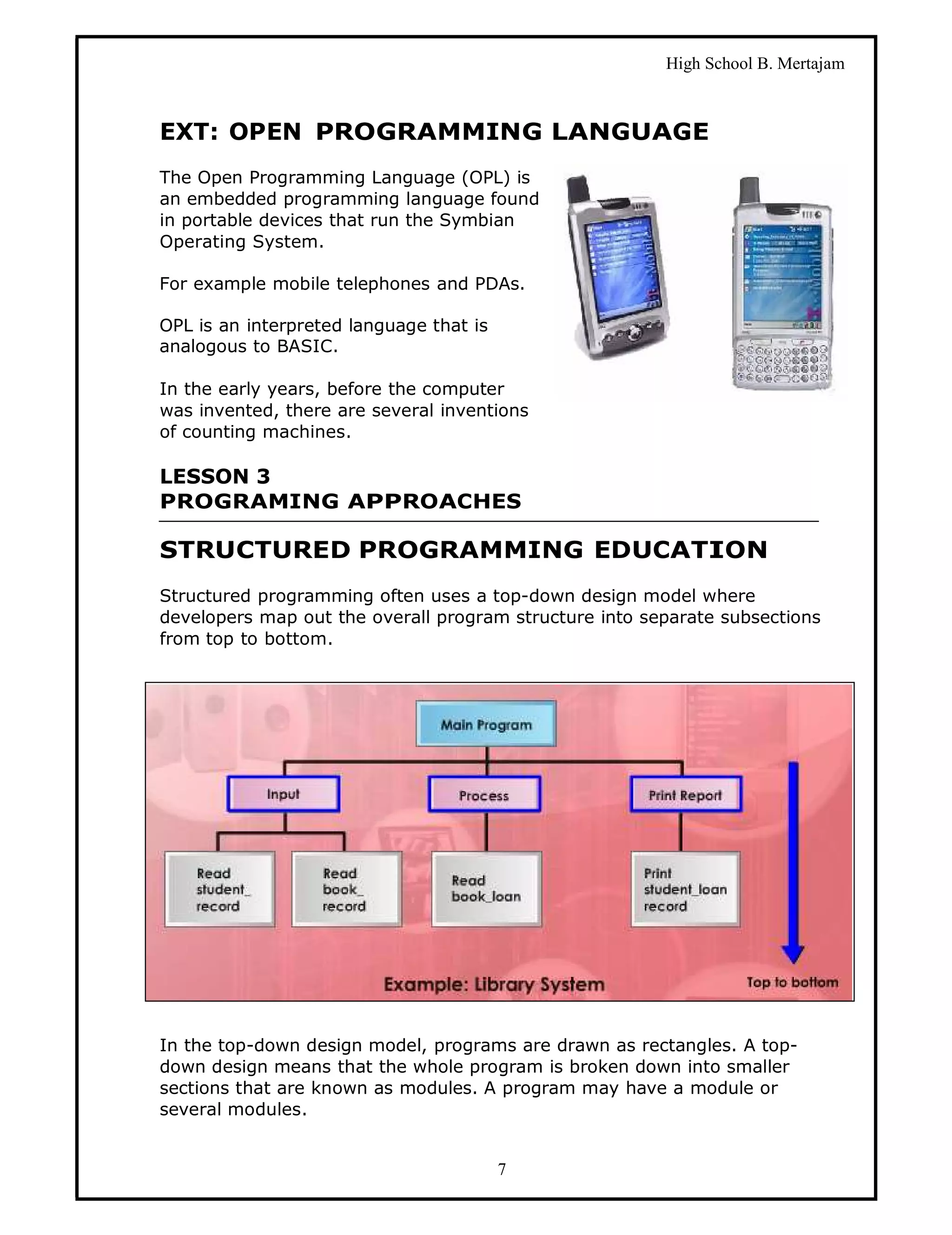 High School B. Mertajam



EXT: OPEN PROGRAMMING LANGUAGE
The Open Programming Language (OPL) is
an embedded programming language found
in portable devices that run the Symbian
Operating System.

For example mobile telephones and PDAs.

OPL is an interpreted language that is
analogous to BASIC.

In the early years, before the computer
was invented, there are several inventions
of counting machines.

LESSON 3
PROGRAMING APPROACHES

STRUCTURED PROGRAMMING EDUCATION
Structured programming often uses a top-down design model where
developers map out the overall program structure into separate subsections
from top to bottom.




In the top-down design model, programs are drawn as rectangles. A top-
down design means that the whole program is broken down into smaller
sections that are known as modules. A program may have a module or
several modules.


                                         7
 