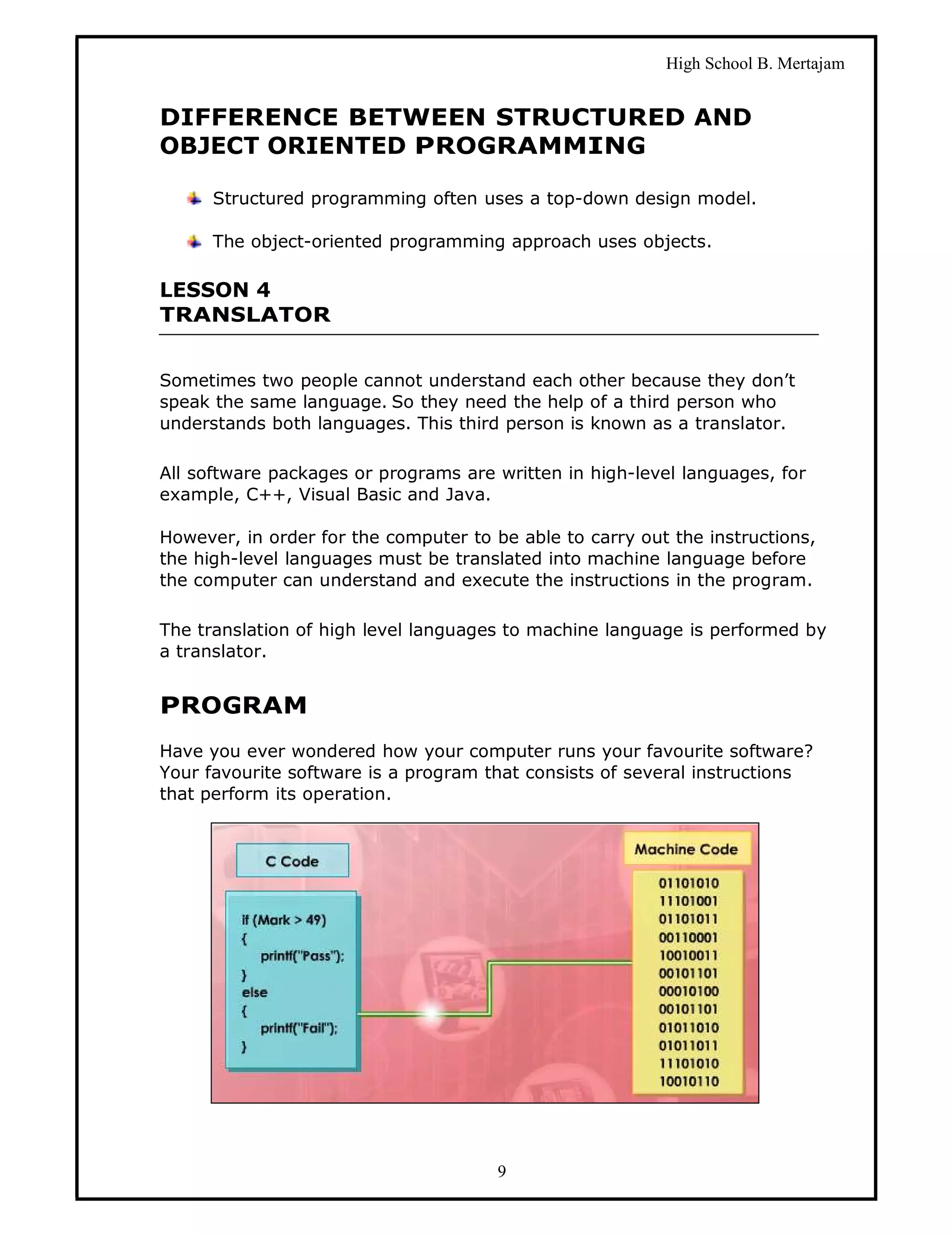 High School B. Mertajam


DIFFERENCE BETWEEN STRUCTURED AND
OBJECT ORIENTED PROGRAMMING

      Structured programming often uses a top-down design model.

      The object-oriented programming approach uses objects.

LESSON 4
TRANSLATOR


Sometimes two people cannot understand each other because they don’t
speak the same language. So they need the help of a third person who
understands both languages. This third person is known as a translator.

All software packages or programs are written in high-level languages, for
example, C++, Visual Basic and Java.

However, in order for the computer to be able to carry out the instructions,
the high-level languages must be translated into machine language before
the computer can understand and execute the instructions in the program.

The translation of high level languages to machine language is performed by
a translator.


PROGRAM
Have you ever wondered how your computer runs your favourite software?
Your favourite software is a program that consists of several instructions
that perform its operation.




                                       9
 