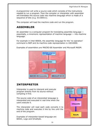 High School B. Mertajam

A programmer will write a source code which consists of the instructions
needed to run a program. Then the compiler or interpreter with assembler
will translates the source code into machine language which is made of a
sequence of bits (e.g. 01100011).

The computer will load the machine code and run the program.

ASSEMBLER
An assembler is a computer program for translating assembly language —
essentially, a mnemonic representation of machine language — into machine
language.

For example in Intel 80836, the assembly language for the ‘no operation‘
command is NOP and its machine code representation is 10010000.

Examples of assemblers are MACRO-80 Assembler and Microsoft MASM.




INTERPRETER
Interpreter is used to interpret and execute
program directly from its source without
compiling it first.

The source code of an interpreted language is
interpreted and executed in real time when the
users execute it.

The interpreter will read each code converts it to
machine code and executes it line by line until the
end of the program.

Examples of interpreter-based language are
BASIC, Logo and Smalltalk.
                                      10
 