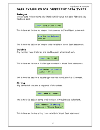 High School B. Mertajam
DATA EXAMPLES FOR DIFFERENT DATA TYPES
Integer
Integer data type contains any whole number value that does not have any
fractional part.




This is how we declare an integer type constant in Visual Basic statement.




This is how we declare an integer type variable in Visual Basic statement.

Double
Any number value that may and could contain a fractional part.




This is how we declare a double type constant in Visual Basic statement.




This is how we declare a double type variable in Visual Basic statement.


String
Any value that contains a sequence of characters.




This is how we declare string type constant in Visual Basic statement.




This is how we declare string type variable in Visual Basic statement.




                                      17
 