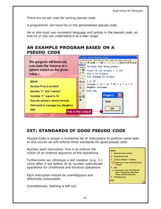 High School B. Mertajam

There are no set rules for writing pseudo code.

A programmer can have his or her personalised pseudo code.

He or she must use consistent language and syntax in the pseudo code, so
that he or she can understand it at a later stage.



AN EXAMPLE PROGRAM BASED ON A
PSEUDO CODE




EXT: STANDARDS OF GOOD PSEUDO CODE
Pseudo-Code is simply a numbered list of instructions to perform some task.
In this course we will enforce three standards for good pseudo code

Number each instruction. This is to enforce the
notion of an ordered sequence of the operations.

Furthermore we introduce a dot notation (e.g. 3.1
come after 3 but before 4) to number subordinate
operations for conditional and iterative operations

Each instruction should be unambiguous and
effectively computable.

Completeness. Nothing is left out.



                                      26
 