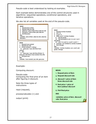 High School B. Mertajam
Pseudo-code is best understood by looking at examples.

Each example below demonstrates one of the control structures used in
algorithms: sequential operations, conditional operations, and
iterative operations.

We also list all variables used at the end of the pseudo-code.




Example:

Computing discount:

Pseudo-code:
Computing the final price of an item
after figuring in discount.

Note the three types of
instructions:

input (request),

process/calculate (=) and

output (print)




                                       27
 