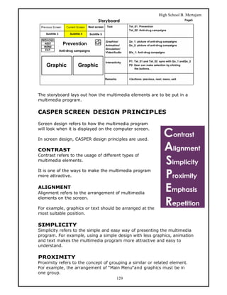 High School B. Mertajam




The storyboard lays out how the multimedia elements are to be put in a
multimedia program.


CASPER SCREEN DESIGN PRINCIPLES

Screen design refers to how the multimedia program
will look when it is displayed on the computer screen.

In screen design, CASPER design principles are used.

CONTRAST
Contrast refers to the usage of different types of
multimedia elements.

It is one of the ways to make the multimedia program
more attractive.

ALIGNMENT
Alignment refers to the arrangement of multimedia
elements on the screen.

For example, graphics or text should be arranged at the
most suitable position.

SIMPLICITY
Simplicity refers to the simple and easy way of presenting the multimedia
program. For example, using a simple design with less graphics, animation
and text makes the multimedia program more attractive and easy to
understand.

PROXIMITY
Proximity refers to the concept of grouping a similar or related element.
For example, the arrangement of “Main Menu“and graphics must be in
one group.
                                      129
 
