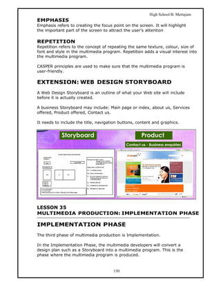 High School B. Mertajam
EMPHASIS
Emphasis refers to creating the focus point on the screen. It will highlight
the important part of the screen to attract the user’s attention

REPETITION
Repetition refers to the concept of repeating the same texture, colour, size of
font and style in the multimedia program. Repetition adds a visual interest into
the multimedia program.

CASPER principles are used to make sure that the multimedia program is
user-friendly.

EXTENSION: WEB DESIGN STORYBOARD
A Web Design Storyboard is an outline of what your Web site will include
before it is actually created.

A business Storyboard may include: Main page or index, about us, Services
offered, Product offered, Contact us.

It needs to include the title, navigation buttons, content and graphics.




LESSON 35
MULTIMEDIA PRODUCTION: IMPLEMENTATION PHASE

IMPLEMENTATION PHASE
The third phase of multimedia production is Implementation.

In the Implementation Phase, the multimedia developers will convert a
design plan such as a Storyboard into a multimedia program. This is the
phase where the multimedia program is produced.



                                       130
 