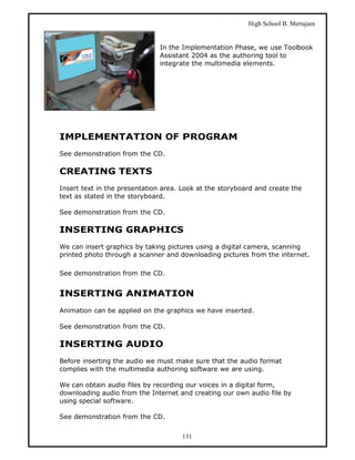 High School B. Mertajam


                               In the Implementation Phase, we use Toolbook
                               Assistant 2004 as the authoring tool to
                               integrate the multimedia elements.




IMPLEMENTATION OF PROGRAM
See demonstration from the CD.

CREATING TEXTS
Insert text in the presentation area. Look at the storyboard and create the
text as stated in the storyboard.

See demonstration from the CD.

INSERTING GRAPHICS
We can insert graphics by taking pictures using a digital camera, scanning
printed photo through a scanner and downloading pictures from the internet.

See demonstration from the CD.


INSERTING ANIMATION
Animation can be applied on the graphics we have inserted.

See demonstration from the CD.

INSERTING AUDIO
Before inserting the audio we must make sure that the audio format
complies with the multimedia authoring software we are using.

We can obtain audio files by recording our voices in a digital form,
downloading audio from the Internet and creating our own audio file by
using special software.

See demonstration from the CD.


                                      131
 
