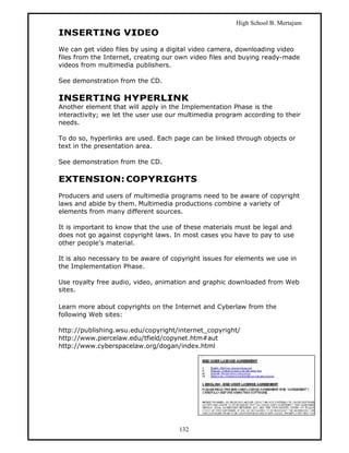 High School B. Mertajam
INSERTING VIDEO
We can get video files by using a digital video camera, downloading video
files from the Internet, creating our own video files and buying ready-made
videos from multimedia publishers.

See demonstration from the CD.

INSERTING HYPERLINK
Another element that will apply in the Implementation Phase is the
interactivity; we let the user use our multimedia program according to their
needs.

To do so, hyperlinks are used. Each page can be linked through objects or
text in the presentation area.

See demonstration from the CD.

EXTENSION: COPYRIGHTS
Producers and users of multimedia programs need to be aware of copyright
laws and abide by them. Multimedia productions combine a variety of
elements from many different sources.

It is important to know that the use of these materials must be legal and
does not go against copyright laws. In most cases you have to pay to use
other people’s material.

It is also necessary to be aware of copyright issues for elements we use in
the Implementation Phase.

Use royalty free audio, video, animation and graphic downloaded from Web
sites.

Learn more about copyrights on the Internet and Cyberlaw from the
following Web sites:

http://publishing.wsu.edu/copyright/internet_copyright/
http://www.piercelaw.edu/tfield/copynet.htm#aut
http://www.cyberspacelaw.org/dogan/index.html




                                      132
 