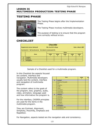 High School B. Mertajam
LESSON 36
MULTIMEDIA PRODUCTION: TESTING PHASE

TESTING PHASE
                       The Testing Phase begins after the Implementation
                       Phase.

                       The Testing Phase involves multimedia developers.

                       The purpose of testing is to ensure that the program
                       runs correctly without errors.


CHECKLIST




            Sample of a Checklist used for a multimedia program.

In this Checklist the aspects focused
are content, interface and
navigation. Multimedia developers
usually test the content, interface
and navigation of multimedia
program.

The content refers to the goals of
the program, text, graphics, audio,
video, animation, language used
and how informative the program is.

For the interface, CASPER principles
are used for the items in the
multimedia program.

They are Contrast, Alignment,
Simplicity, Proximity, Emphasis and
Repetition.

For Navigation, aspects tested are the navigation aids and consistency.

                                        133
 