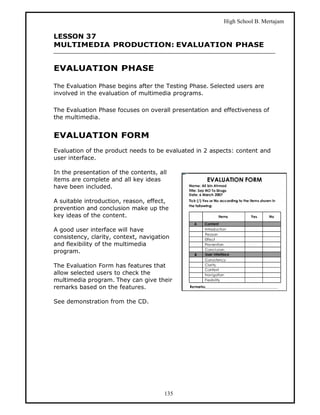 High School B. Mertajam

LESSON 37
MULTIMEDIA PRODUCTION: EVALUATION PHASE


EVALUATION PHASE

The Evaluation Phase begins after the Testing Phase. Selected users are
involved in the evaluation of multimedia programs.

The Evaluation Phase focuses on overall presentation and effectiveness of
the multimedia.


EVALUATION FORM
Evaluation of the product needs to be evaluated in 2 aspects: content and
user interface.

In the presentation of the contents, all
items are complete and all key ideas
have been included.

A suitable introduction, reason, effect,
prevention and conclusion make up the
key ideas of the content.

A good user interface will have
consistency, clarity, context, navigation
and flexibility of the multimedia
program.

The Evaluation Form has features that
allow selected users to check the
multimedia program. They can give their
remarks based on the features.

See demonstration from the CD.




                                       135
 