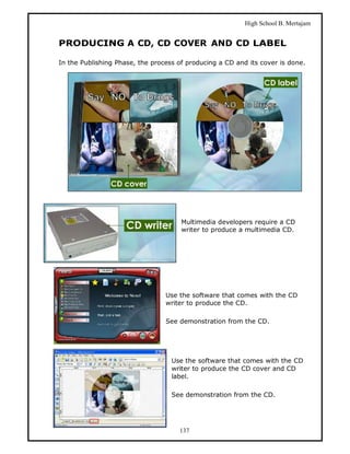 High School B. Mertajam


PRODUCING A CD, CD COVER AND CD LABEL

In the Publishing Phase, the process of producing a CD and its cover is done.




                                      Multimedia developers require a CD
                                      writer to produce a multimedia CD.




                                 Use the software that comes with the CD
                                 writer to produce the CD.

                                 See demonstration from the CD.




                                   Use the software that comes with the CD
                                   writer to produce the CD cover and CD
                                   label.

                                   See demonstration from the CD.




                                     137
 
