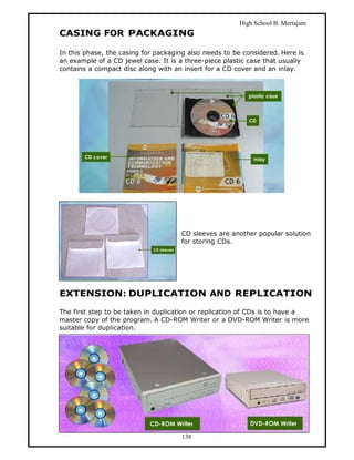 High School B. Mertajam
CASING FOR PACKAGING

In this phase, the casing for packaging also needs to be considered. Here is
an example of a CD jewel case. It is a three-piece plastic case that usually
contains a compact disc along with an insert for a CD cover and an inlay.




                                     CD sleeves are another popular solution
                                     for storing CDs.




EXTENSION: DUPLICATION AND REPLICATION

The first step to be taken in duplication or replication of CDs is to have a
master copy of the program. A CD-ROM Writer or a DVD-ROM Writer is more
suitable for duplication.




                                      138
 