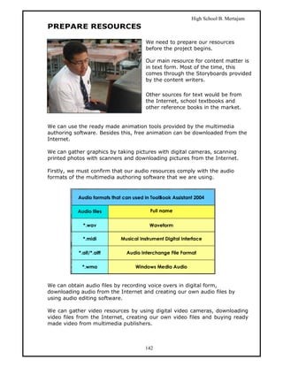 High School B. Mertajam
PREPARE RESOURCES

                                     We need to prepare our resources
                                     before the project begins.

                                     Our main resource for content matter is
                                     in text form. Most of the time, this
                                     comes through the Storyboards provided
                                     by the content writers.

                                     Other sources for text would be from
                                     the Internet, school textbooks and
                                     other reference books in the market.


We can use the ready made animation tools provided by the multimedia
authoring software. Besides this, free animation can be downloaded from the
Internet.

We can gather graphics by taking pictures with digital cameras, scanning
printed photos with scanners and downloading pictures from the Internet.

Firstly, we must confirm that our audio resources comply with the audio
formats of the multimedia authoring software that we are using.




We can obtain audio files by recording voice overs in digital form,
downloading audio from the Internet and creating our own audio files by
using audio editing software.

We can gather video resources by using digital video cameras, downloading
video files from the Internet, creating our own video files and buying ready
made video from multimedia publishers.



                                     142
 
