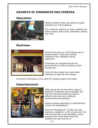 High School B. Mertajam


EXAMPLE OF IMMERSIVE MULTIMEDIA

Education
                               Medical students today can perform surgical
                               operations on virtual patients.

                               This enhances learning as these students can
                               freely practice doing many operations without
                               any risks.




Business

                               Virtual tours give you a 360 degree view of
                               physical space. These tours provide
                               customers with a detailed viewing
                               experience.

                               Customers can navigate through the
                               environment as if they are taking a walk-
                               through tour.

                               Come of these virtual tours even allow
                               customers to add their own design.

Immersive Multimedia is very useful for property agents and hotels.


Entertainment

                               Video games like the Star Wars, Ages of
                               Empire II, Worldwide Soccer Manager and
                               The Sim2 brings its players to take on
                               different roles and live in different
                               environments and lifestyles.

                               Another popular application in entertainment
                               is”Home for PlayStation3”.

                               Home for PlayStation3” is where the user
                               becomes a resident in a 3D virtual world. This
                               virtual world has its own population, social
                               activities and virtual lands where the
                               residents can own and live in.
                                      145
 