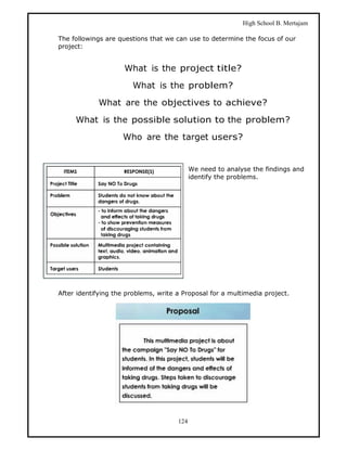 High School B. Mertajam

The followings are questions that we can use to determine the focus of our
project:


                     What is the project title?

                       What is the problem?

            What are the objectives to achieve?

     What is the possible solution to the problem?

                    Who are the target users?


                                            We need to analyse the findings and
                                            identify the problems.




After identifying the problems, write a Proposal for a multimedia project.




                                      124
 