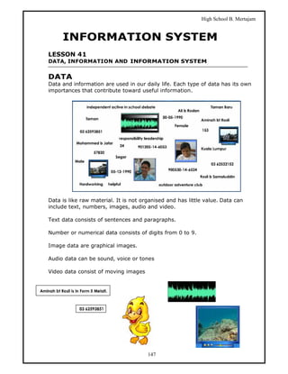 High School B. Mertajam


     INFORMATION SYSTEM
LESSON 41
DATA, INFORMATION AND INFORMATION SYSTEM


DATA
Data and information are used in our daily life. Each type of data has its own
importances that contribute toward useful information.




Data is like raw material. It is not organised and has little value. Data can
include text, numbers, images, audio and video.

Text data consists of sentences and paragraphs.

Number or numerical data consists of digits from 0 to 9.

Image data are graphical images.

Audio data can be sound, voice or tones

Video data consist of moving images




                                       147
 