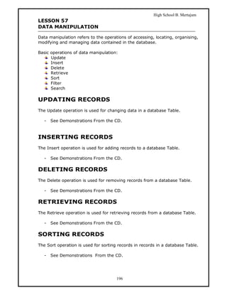 High School B. Mertajam
LESSON 57
DATA MANIPULATION

Data manipulation refers to the operations of accessing, locating, organising,
modifying and managing data contained in the database.

Basic operations of data manipulation:
      Update
      Insert
      Delete
      Retrieve
      Sort
      Filter
      Search

UPDATING RECORDS
The Update operation is used for changing data in a database Table.

   -   See Demonstrations From the CD.



INSERTING RECORDS
The Insert operation is used for adding records to a database Table.

   -   See Demonstrations From the CD.

DELETING RECORDS
The Delete operation is used for removing records from a database Table.

   -   See Demonstrations From the CD.

RETRIEVING RECORDS
The Retrieve operation is used for retrieving records from a database Table.

   -   See Demonstrations From the CD.

SORTING RECORDS
The Sort operation is used for sorting records in records in a database Table.

   -   See Demonstrations From the CD.




                                      196
 