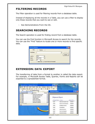 High School B. Mertajam
FILTERING RECORDS
The Filter operation is used for filtering records from a database table.

Instead of displaying all the records in a Table, you can use a filter to display
only those records that you want to see or edit.

   -   See Demonstrations From the CD.


SEARCHING RECORDS
The Search operation is used for finding record from a database table.

You can use the Find function in Microsoft Access to search for the records.
You can use the “Find” feature to locate one or more records to find specific
data.




EXTENSION: DATA EXPORT

The transferring of data from a format to another is called the data export.
For example, in Microsoft Access Table, Queries, Forms and Reports can be
exported to a spreadsheet format.




                                       197
 