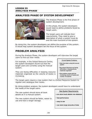 High School B. Mertajam
LESSON 59
ANALYSIS PHASE

ANALYSIS PHASE OF SYSTEM DEVELOPMENT
                                    The Analysis Phase is the first phase of
                                    system development.

                                    In this phase, the system developers
                                    would need to define problems faced by
                                    target users.

                                    The target users will indicate their
                                    requirements. They need to give a
                                    description of what a system must do
                                    and the main functions of the system.

By doing this, the system developers can define the purpose of the system.
It would help system developers set the focus of the system.

PROBLEM ANALYSIS
During the Analysis Phase, the system developers will interview the target
users to find out their needs.

For example, in the School Resource Centre,
the system developers found out that the
target users are currently using the manual
system.

They are facing difficulties in keeping resource
materials organised as the volume of books is
increasing.

The target users require a new system that is a School Resource System to
register and catalogue their books.

By doing problem analysis, the system developers would have to understand
the needs of the target users.

The new system should store all book
details as in a manual system.

The new system should be faster, easier to
use and have a larger storage.




                                      200
 