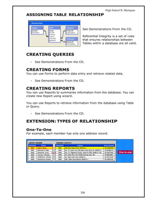 High School B. Mertajam
ASSIGNING TABLE RELATIONSHIP


                                      See Demonstrations From the CD.

                                      Referential Integrity is a set of rules
                                      that ensures relationships between
                                      Tables within a database are all valid.



CREATING QUERIES
  -   See Demonstrations From the CD.

CREATING FORMS
You can use Forms to perform data entry and retrieve related data.

  -   See Demonstrations From the CD.

CREATING REPORTS
You can use Reports to summaries information from the database. You can
create new Report using wizard.

You can use Reports to retrieve information from the database using Table
or Query.

  -   See Demonstrations From the CD.

EXTENSION: TYPES OF RELATIONSHIP

One-To-One
For example, each member has only one address record.




                                    208
 