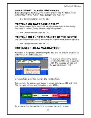 High School B. Mertajam

DATA ENTRY IN TESTING PHASE
Before testing the database, data must be entered into the Tables. Enter
data for four Tables: Author, Book, Category and Publisher.

   -   See Demonstrations From the CD.


TESTING ON DATABASE OBJECT
You can do the testing to verify that each database object is functioning.
You need to conduct testing to detect any error present.

   -   See Demonstrations From the CD.

TESTING ON FUNCTIONALITY OF THE SYSTEM
You can also conduct a test to verify that all systems work together properly.

   -   See Demonstrations From the CD.

EXTENSION: DATA VALIDATION

Validation is the process of comparing the data to a set of rules or values to
determine if the data is accurate.

                                            For example, the quantity a user
                                            keyed in should be less or equal to
                                            1000. The message will pop up if
                                            the quantity is over 1000.




A range check is another example of a validity check.

For example, the salary a user keyed in should be between 900 and 1500.
The message will pop up if the salary is over 1500.




By implementing data validation, it minimises data entry errors.

                                      210
 