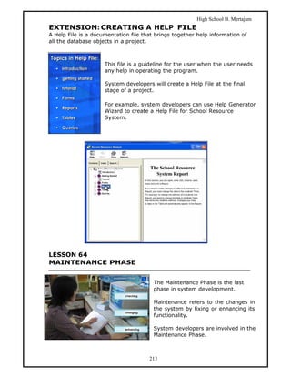 High School B. Mertajam
EXTENSION: CREATING A HELP FILE
A Help File is a documentation file that brings together help information of
all the database objects in a project.



                     This file is a guideline for the user when the user needs
                     any help in operating the program.

                     System developers will create a Help File at the final
                     stage of a project.

                     For example, system developers can use Help Generator
                     Wizard to create a Help File for School Resource
                     System.




LESSON 64
MAINTENANCE PHASE


                                        The Maintenance Phase is the last
                                        phase in system development.

                                        Maintenance refers to the changes in
                                        the system by fixing or enhancing its
                                        functionality.

                                        System developers are involved in the
                                        Maintenance Phase.



                                      213
 