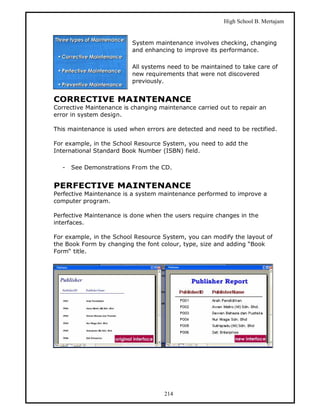 High School B. Mertajam


                          System maintenance involves checking, changing
                          and enhancing to improve its performance.

                          All systems need to be maintained to take care of
                          new requirements that were not discovered
                          previously.


CORRECTIVE MAINTENANCE
Corrective Maintenance is changing maintenance carried out to repair an
error in system design.

This maintenance is used when errors are detected and need to be rectified.

For example, in the School Resource System, you need to add the
International Standard Book Number (ISBN) field.

  -   See Demonstrations From the CD.


PERFECTIVE MAINTENANCE
Perfective Maintenance is a system maintenance performed to improve a
computer program.

Perfective Maintenance is done when the users require changes in the
interfaces.

For example, in the School Resource System, you can modify the layout of
the Book Form by changing the font colour, type, size and adding “Book
Form“ title.




                                     214
 